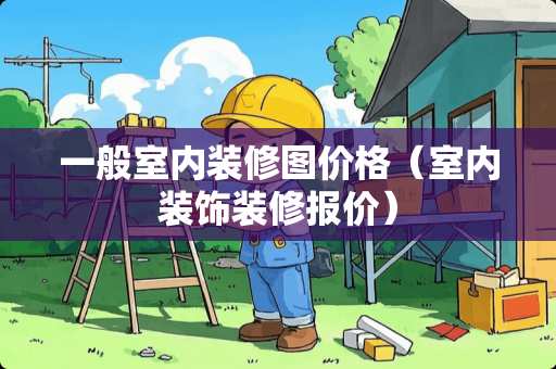 一般室内装修图价格（室内装饰装修报价）