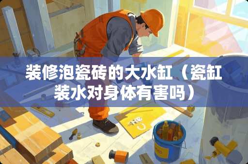 装修泡瓷砖的大水缸（瓷缸装水对身体有害吗）