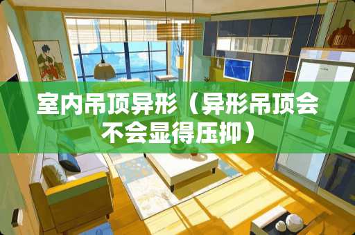 室内吊顶异形（异形吊顶会不会显得压抑）