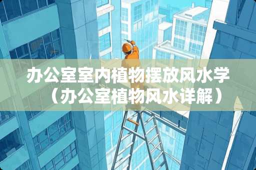 办公室室内植物摆放风水学（办公室植物风水详解）