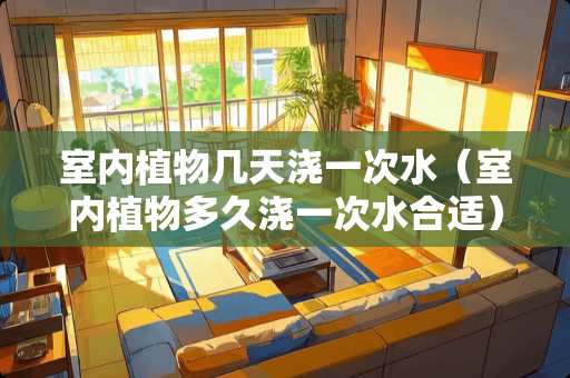 室内植物几天浇一次水（室内植物多久浇一次水合适）