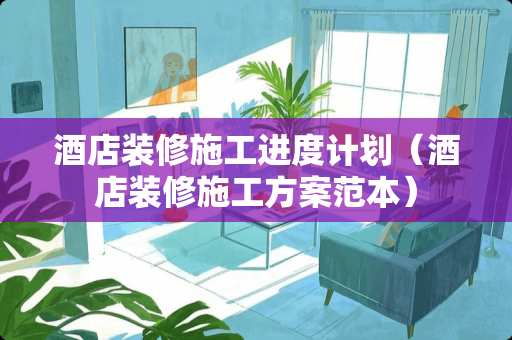 酒店装修施工进度计划（酒店装修施工方案范本）