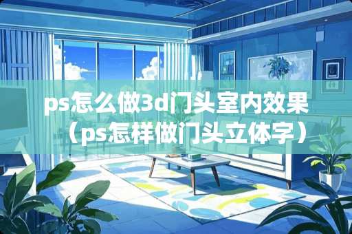 ps怎么做3d门头室内效果（ps怎样做门头立体字）