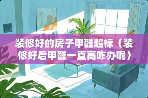 装修好的房子甲醛超标（装修好后甲醛一直高咋办呢）
