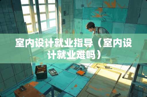 室内设计就业指导（室内设计就业难吗）