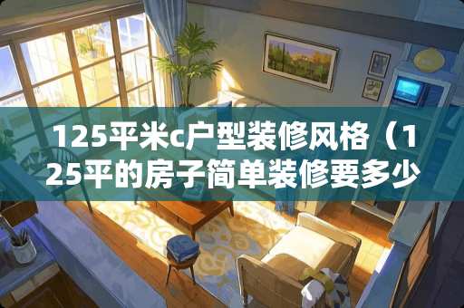 125平米c户型装修风格（125平的房子简单装修要多少钱）