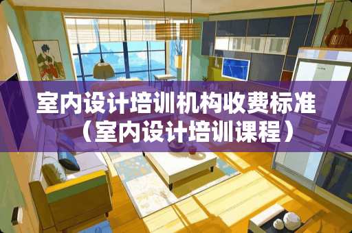 室内设计培训机构收费标准（室内设计培训课程）
