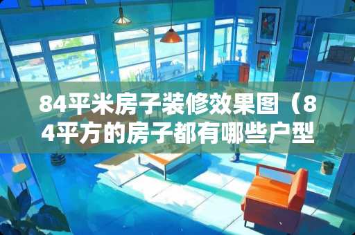 84平米房子装修效果图（84平方的房子都有哪些户型）