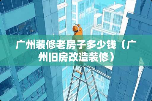广州装修老房子多少钱（广州旧房改造装修）
