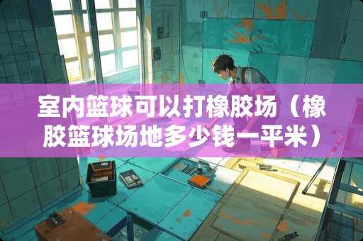 室内篮球可以打橡胶场（橡胶篮球场地多少钱一平米）