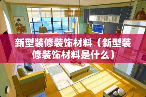 新型装修装饰材料（新型装修装饰材料是什么）