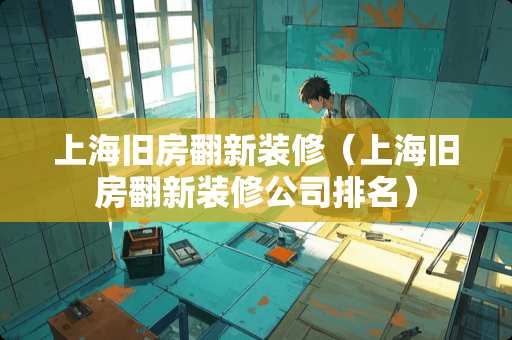 上海旧房翻新装修（上海旧房翻新装修公司排名）