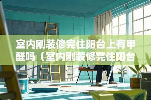 室内刚装修完住阳台上有甲醛吗（室内刚装修完住阳台上有甲醛吗有影响吗）
