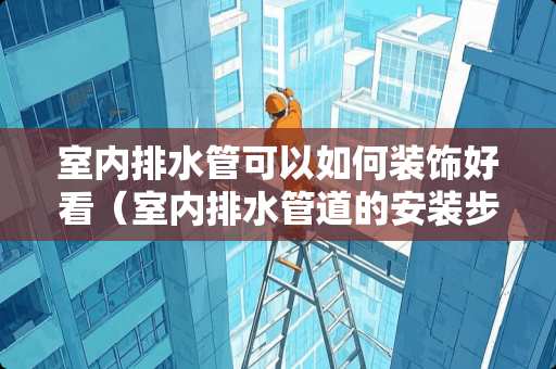 室内排水管可以如何装饰好看（室内排水管道的安装步骤）