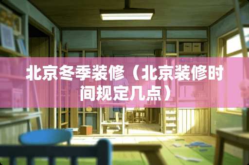 北京冬季装修（北京装修时间规定几点）