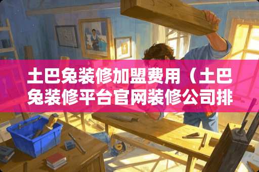 土巴兔装修加盟费用（土巴兔装修平台官网装修公司排名）
