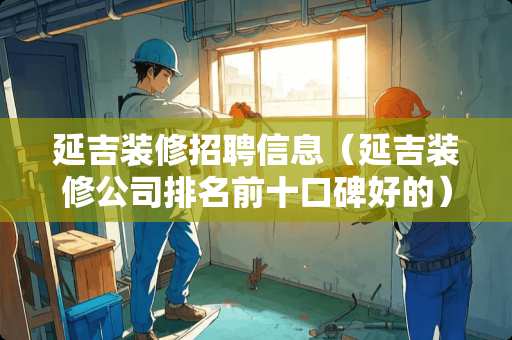 延吉装修招聘信息（延吉装修公司排名前十口碑好的）