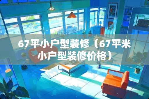 67平小户型装修（67平米小户型装修价格）