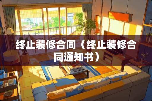 终止装修合同（终止装修合同通知书）