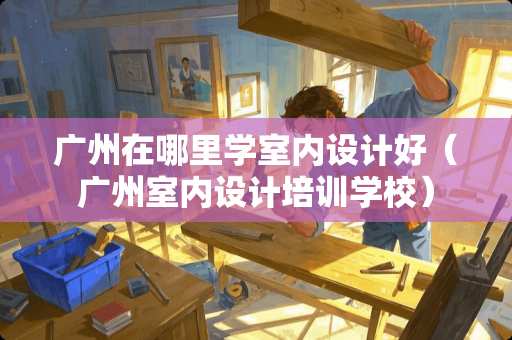 广州在哪里学室内设计好（广州室内设计培训学校）