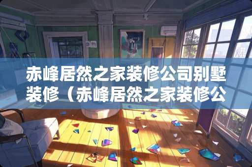 赤峰居然之家装修公司别墅装修（赤峰居然之家装修公司别墅装修怎么样）