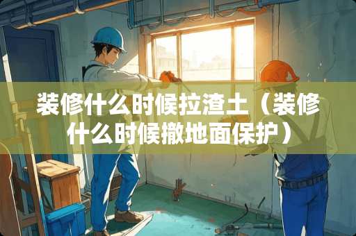 装修什么时候拉渣土（装修什么时候撤地面保护）