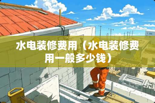 水电装修费用（水电装修费用一般多少钱）