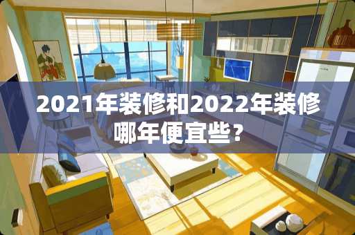 2021年装修和2022年装修哪年便宜些？