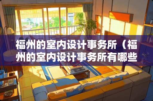 福州的室内设计事务所（福州的室内设计事务所有哪些）