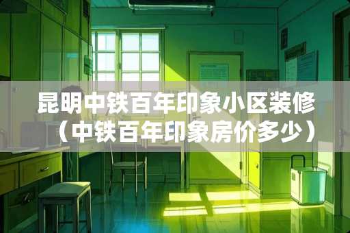 昆明中铁百年印象小区装修（中铁百年印象房价多少）