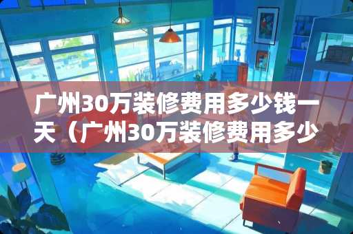 广州30万装修费用多少钱一天（广州30万装修费用多少钱一天呢）