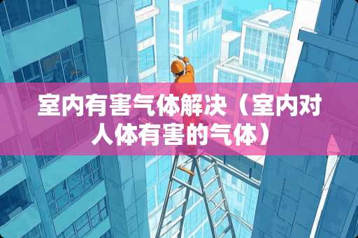 室内有害气体解决(室内对人体有害的气体) 室内有害气体解决(室内对人体有害的气体)