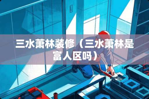 三水萧林装修（三水萧林是富人区吗）