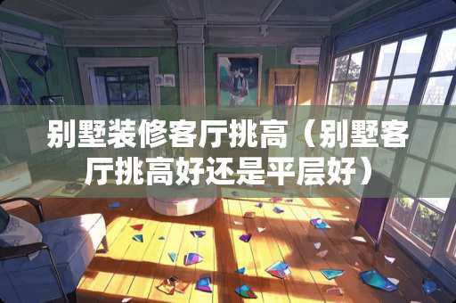 别墅装修客厅挑高（别墅客厅挑高好还是平层好）