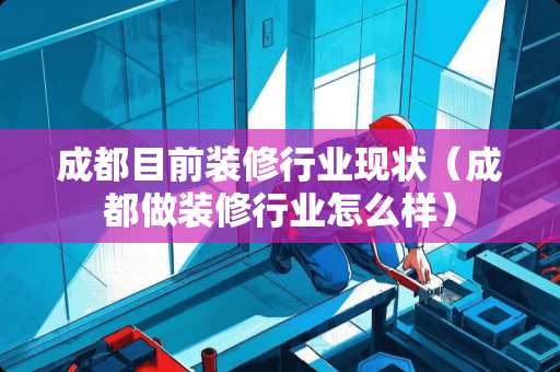 成都目前装修行业现状（成都做装修行业怎么样）