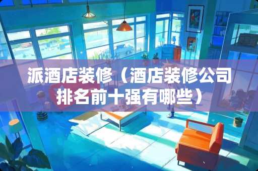 派酒店装修（酒店装修公司排名前十强有哪些）