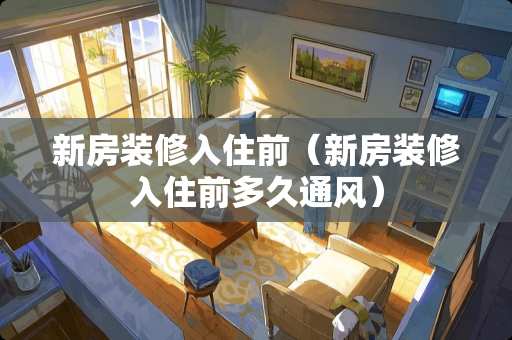 新房装修入住前（新房装修入住前多久通风）
