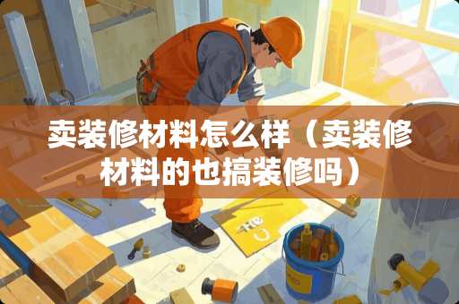 卖装修材料怎么样（卖装修材料的也搞装修吗）