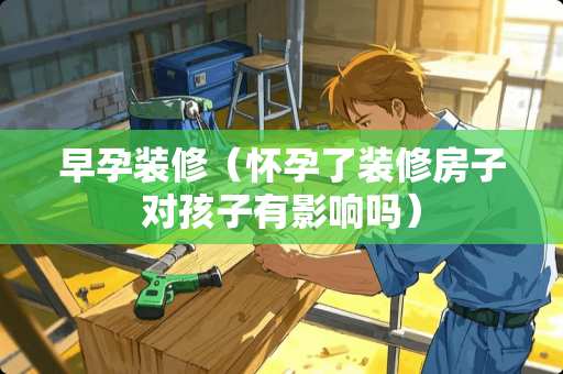 早孕装修（怀孕了装修房子对孩子有影响吗）