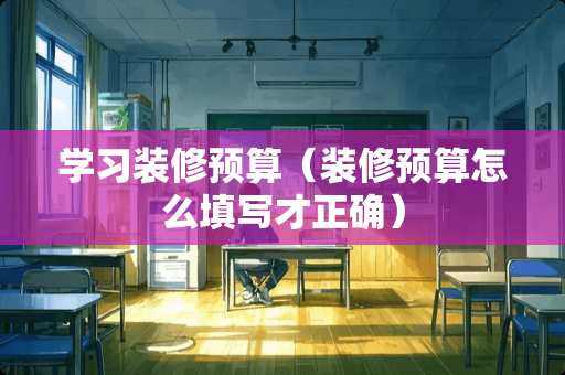 学习装修预算（装修预算怎么填写才正确）