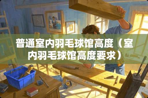 普通室内羽毛球馆高度（室内羽毛球馆高度要求）