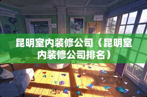 昆明室内装修公司（昆明室内装修公司排名）