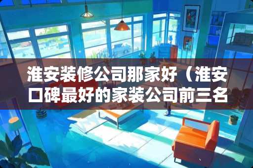 淮安装修公司那家好（淮安口碑最好的家装公司前三名）