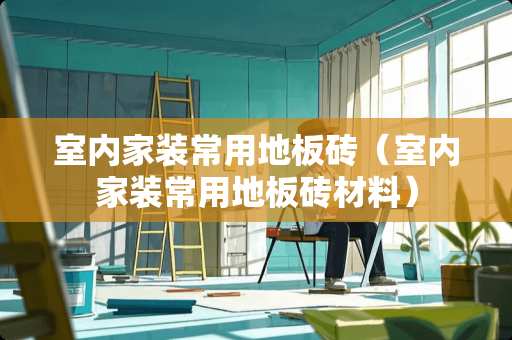 室内家装常用地板砖（室内家装常用地板砖材料）