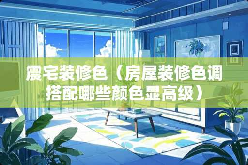 震宅装修色（房屋装修色调搭配哪些颜色显高级）