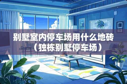 别墅室内停车场用什么地砖（独栋别墅停车场）