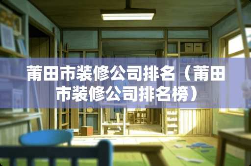 莆田市装修公司排名（莆田市装修公司排名榜）