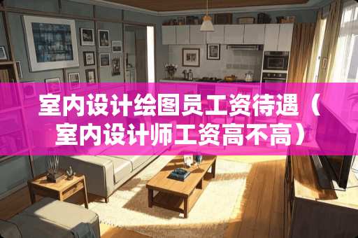 室内设计绘图员工资待遇（室内设计师工资高不高）
