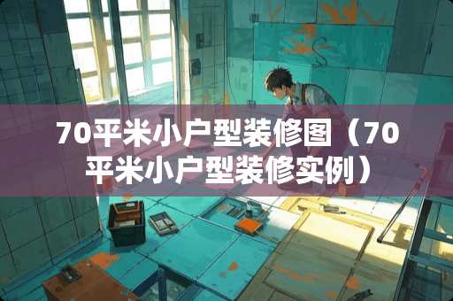 70平米小户型装修图（70平米小户型装修实例）