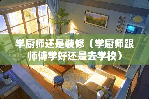 学厨师还是装修（学厨师跟师傅学好还是去学校）